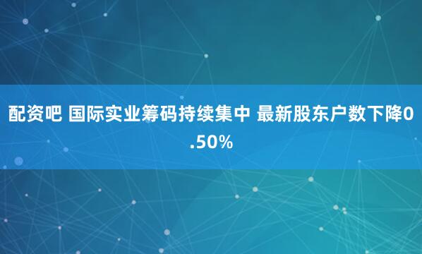配资吧 国际实业筹码持续集中 最新股东户数下降0.50%