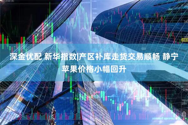 深金优配 新华指数|产区补库走货交易顺畅 静宁苹果价格小幅回升