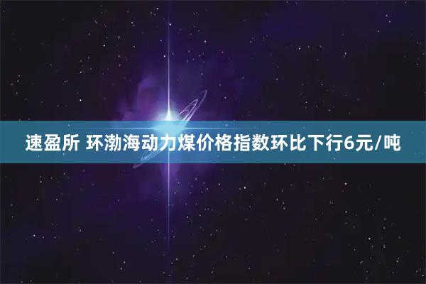 速盈所 环渤海动力煤价格指数环比下行6元/吨
