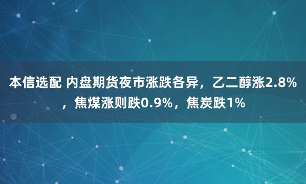 本信选配 内盘期货夜市涨跌各异，乙二醇涨2.8%，焦煤涨则跌0.9%，焦炭跌1%
