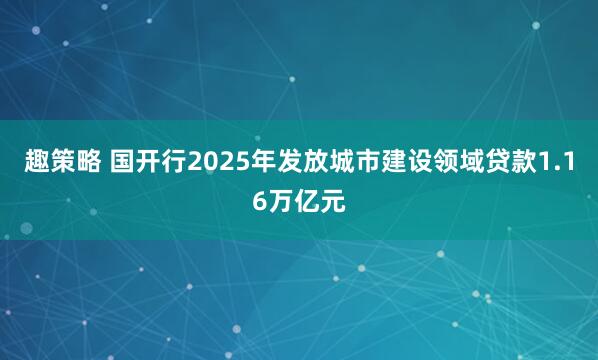 趣策略 国开行2025年发放城市建设领域贷款1.16万亿元