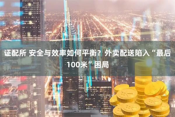 证配所 安全与效率如何平衡？外卖配送陷入“最后100米”困局