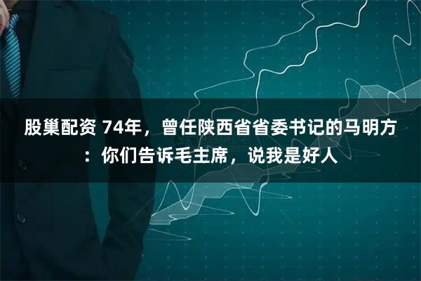 股巢配资 74年，曾任陕西省省委书记的马明方：你们告诉毛主席，说我是好人