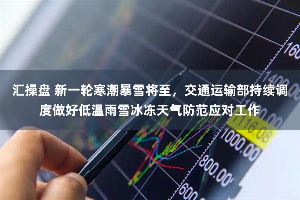 汇操盘 新一轮寒潮暴雪将至，交通运输部持续调度做好低温雨雪冰冻天气防范应对工作