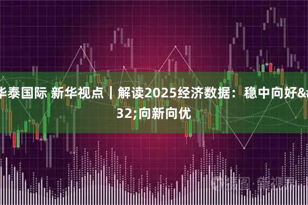 华泰国际 新华视点｜解读2025经济数据：稳中向好 向新向优