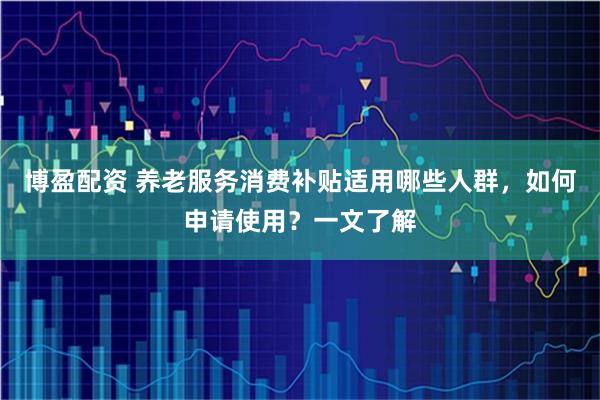博盈配资 养老服务消费补贴适用哪些人群，如何申请使用？一文了解