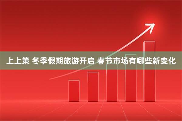 上上策 冬季假期旅游开启 春节市场有哪些新变化
