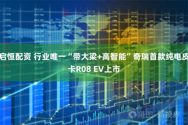 启恒配资 行业唯一“带大梁+高智能”奇瑞首款纯电皮卡R08 EV上市