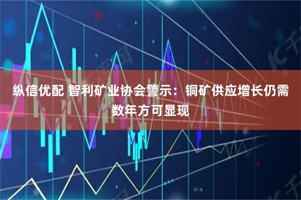 纵信优配 智利矿业协会警示：铜矿供应增长仍需数年方可显现