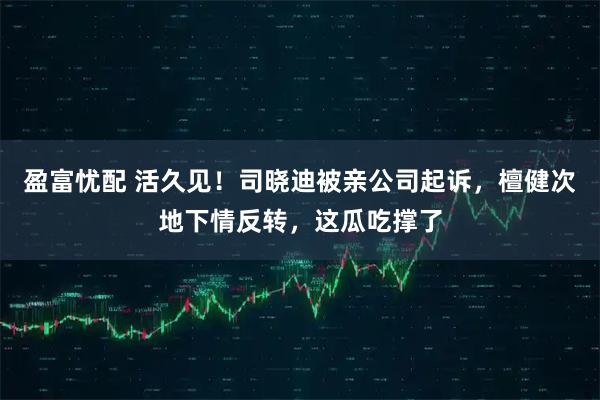 盈富忧配 活久见！司晓迪被亲公司起诉，檀健次地下情反转，这瓜吃撑了