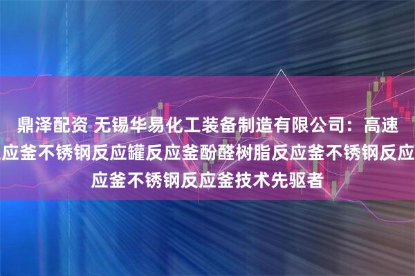 鼎泽配资 无锡华易化工装备制造有限公司：高速分散釜树脂反应釜不锈钢反应罐反应釜酚醛树脂反应釜不锈钢反应釜技术先驱者
