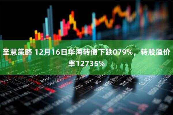 至慧策略 12月16日华海转债下跌079%，转股溢价率12735%