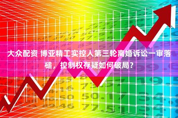 大众配资 博亚精工实控人第三轮离婚诉讼一审落槌，控制权存疑如何破局？