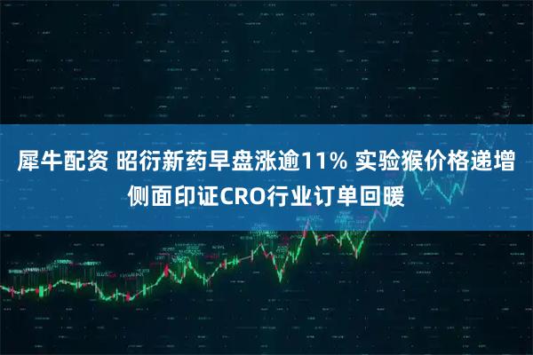 犀牛配资 昭衍新药早盘涨逾11% 实验猴价格递增侧面印证CRO行业订单回暖