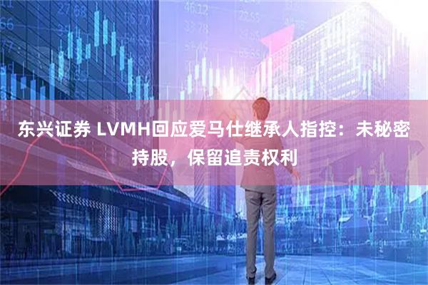 东兴证券 LVMH回应爱马仕继承人指控：未秘密持股，保留追责权利