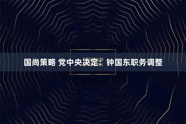 国尚策略 党中央决定：钟国东职务调整