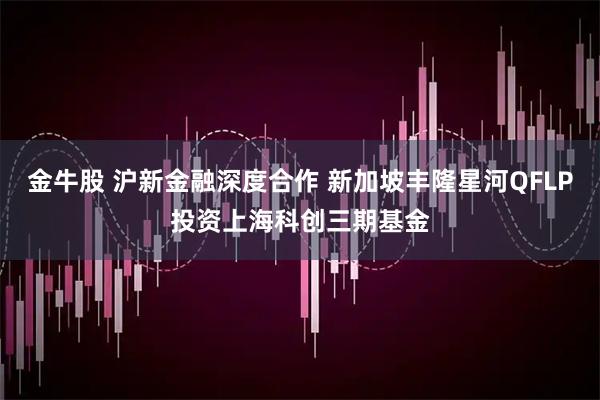 金牛股 沪新金融深度合作 新加坡丰隆星河QFLP投资上海科创三期基金