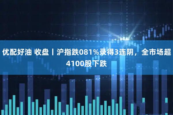 优配好油 收盘丨沪指跌081%录得3连阴，全市场超4100股下跌