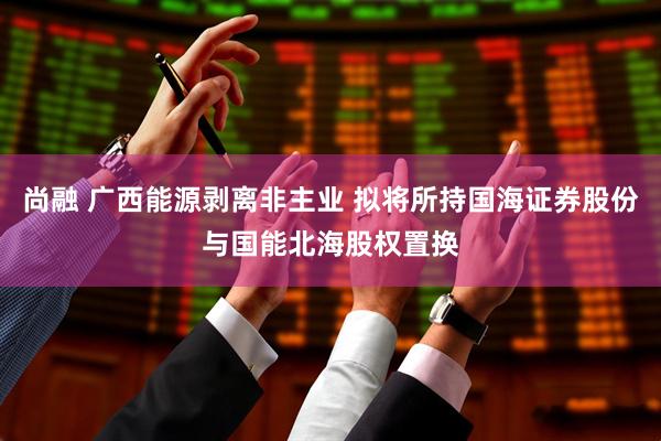 尚融 广西能源剥离非主业 拟将所持国海证券股份与国能北海股权置换