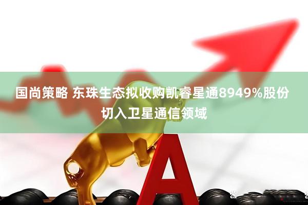 国尚策略 东珠生态拟收购凯睿星通8949%股份 切入卫星通信领域