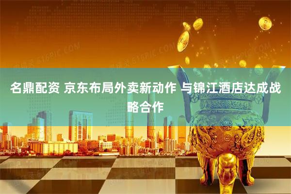 名鼎配资 京东布局外卖新动作 与锦江酒店达成战略合作