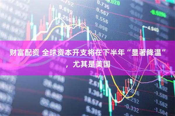 财富配资 全球资本开支将在下半年“显著降温”，尤其是美国