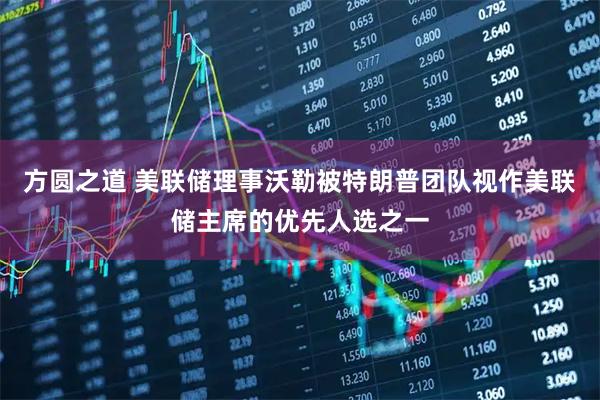 方圆之道 美联储理事沃勒被特朗普团队视作美联储主席的优先人选之一