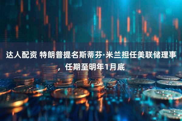 达人配资 特朗普提名斯蒂芬·米兰担任美联储理事，任期至明年1月底