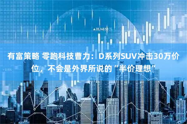 有富策略 零跑科技曹力：D系列SUV冲击30万价位，不会是外界所说的“半价理想”