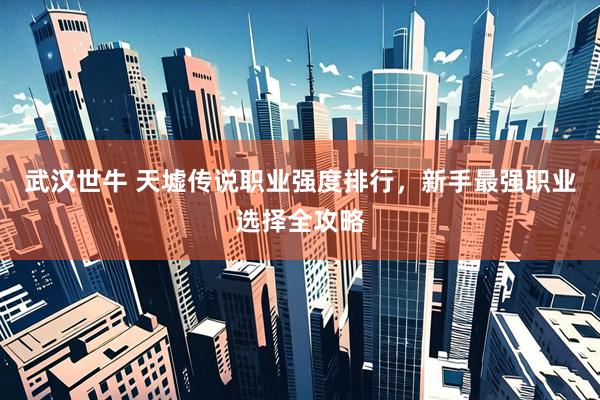 武汉世牛 天墟传说职业强度排行，新手最强职业选择全攻略