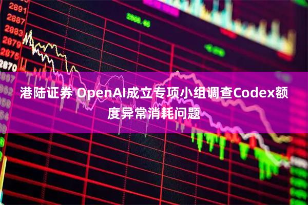 港陆证券 OpenAI成立专项小组调查Codex额度异常消耗问题