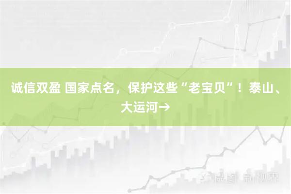 诚信双盈 国家点名，保护这些“老宝贝”！泰山、大运河→