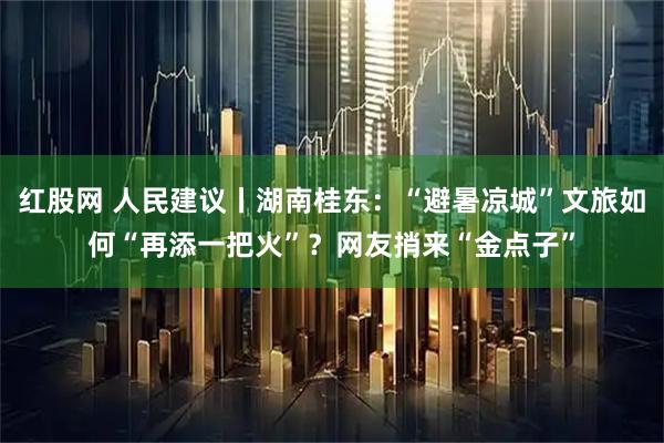 红股网 人民建议丨湖南桂东：“避暑凉城”文旅如何“再添一把火”？网友捎来“金点子”