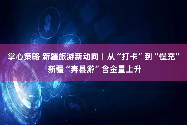 掌心策略 新疆旅游新动向丨从“打卡”到“慢充” 新疆“奔县游”含金量上升